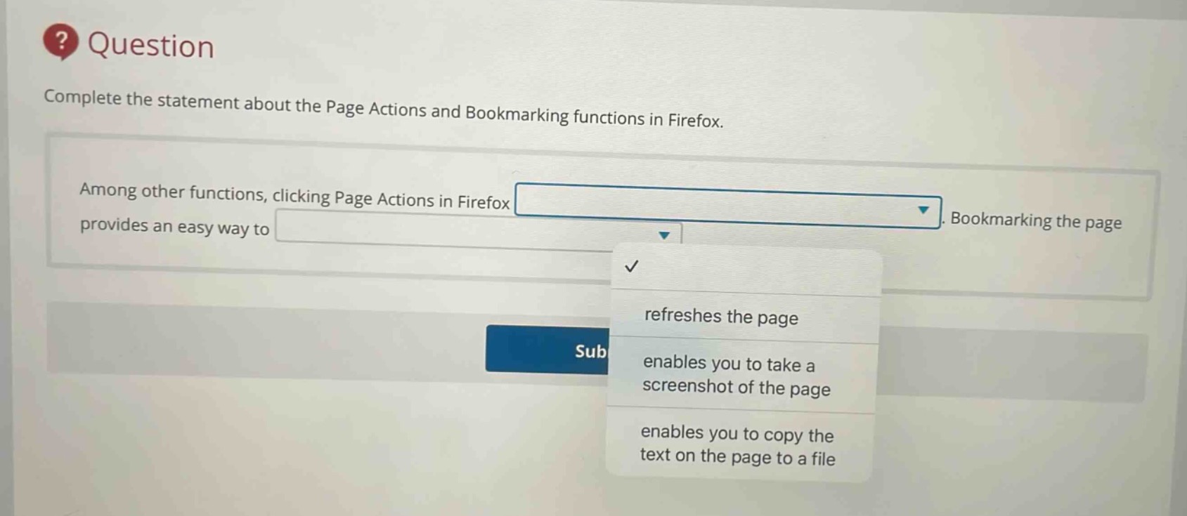 question\ncomplete the statement about the page actions and bookmarking functions in firefox.\namong other functions, clicking page actions in firefox. bookmarking the page provides an easy way to\nrefreshes the page\nenables you to take a screenshot of the page\nenables you to copy the text on the page to a file