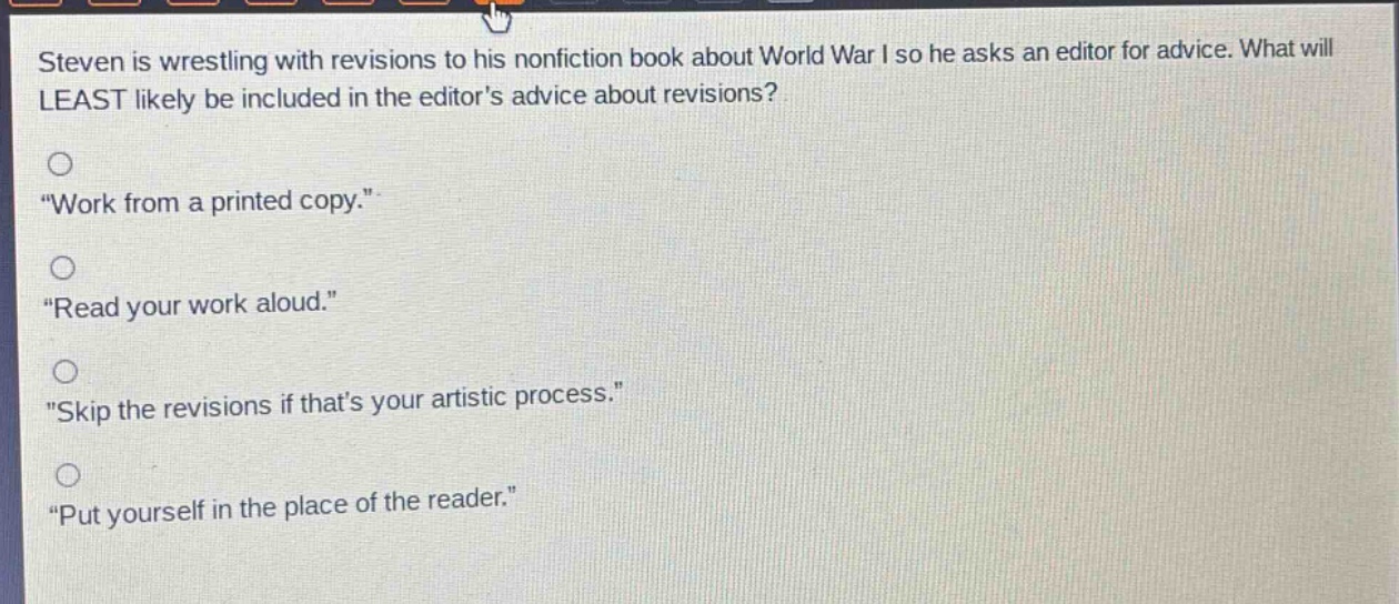 steven is wrestling with revisions to his nonfiction book about world war i so he asks an editor for advice. what will least likely be included in the editors advice about revisions?\n\work from a printed copy.\\n\read your work aloud.\\n\skip the revisions if thats your artistic process.\\n\put yourself in the place of the reader.\