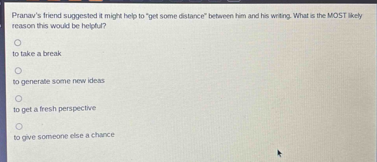 pranavs friend suggested it might help to \get some distance\ between him and his writing. what is the most likely reason this would be helpful?\n\nto take a break\n\nto generate some new ideas\n\nto get a fresh perspective\n\nto give someone else a chance