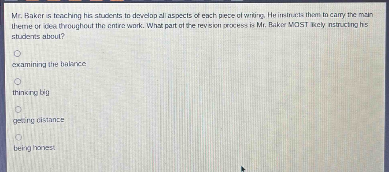 mr. baker is teaching his students to develop all aspects of each piece of writing. he instructs them to carry the main theme or idea throughout the entire work. what part of the revision process is mr. baker most likely instructing his students about?\nexamining the balance\nthinking big\ngetting distance\nbeing honest