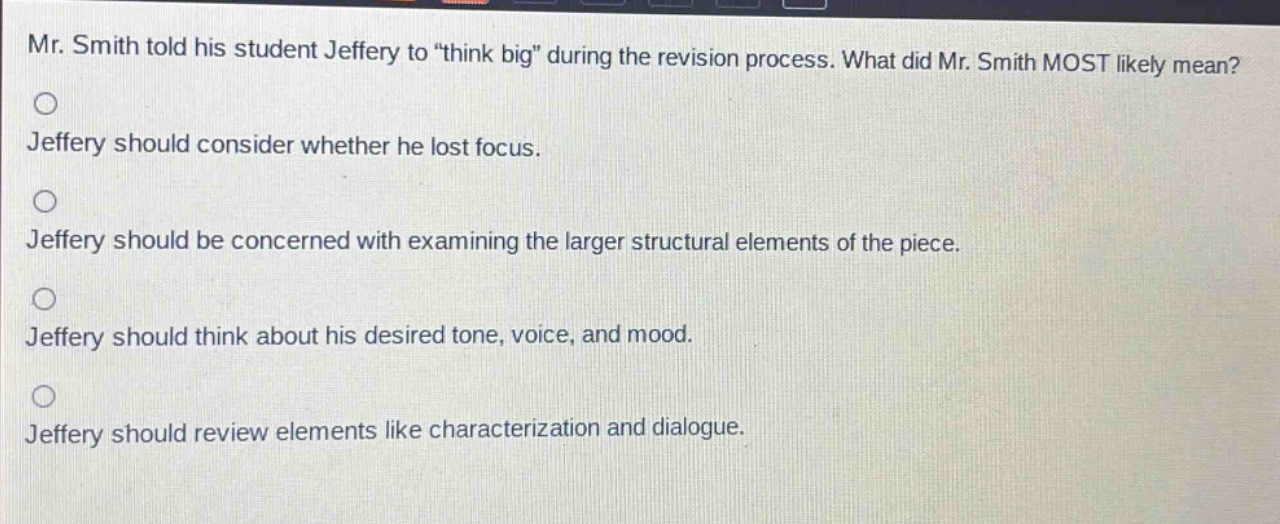 mr. smith told his student jeffery to “think big” during the revision process. what did mr. smith most likely mean?\njeffery should consider whether he lost focus.\njeffery should be concerned with examining the larger structural elements of the piece.\njeffery should think about his desired tone, voice, and mood.\njeffery should review elements like characterization and dialogue.
