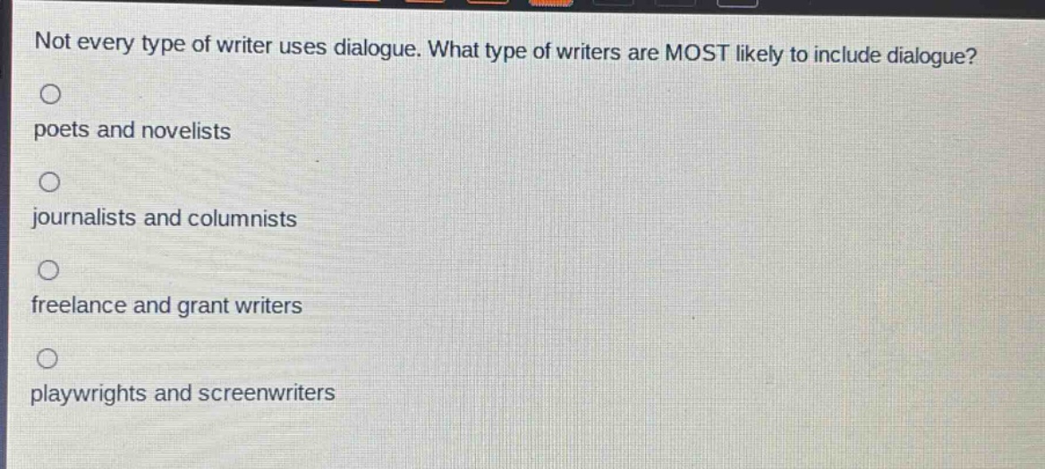 not every type of writer uses dialogue. what type of writers are most likely to include dialogue?\npoets and novelists\njournalists and columnists\nfreelance and grant writers\nplaywrights and screenwriters