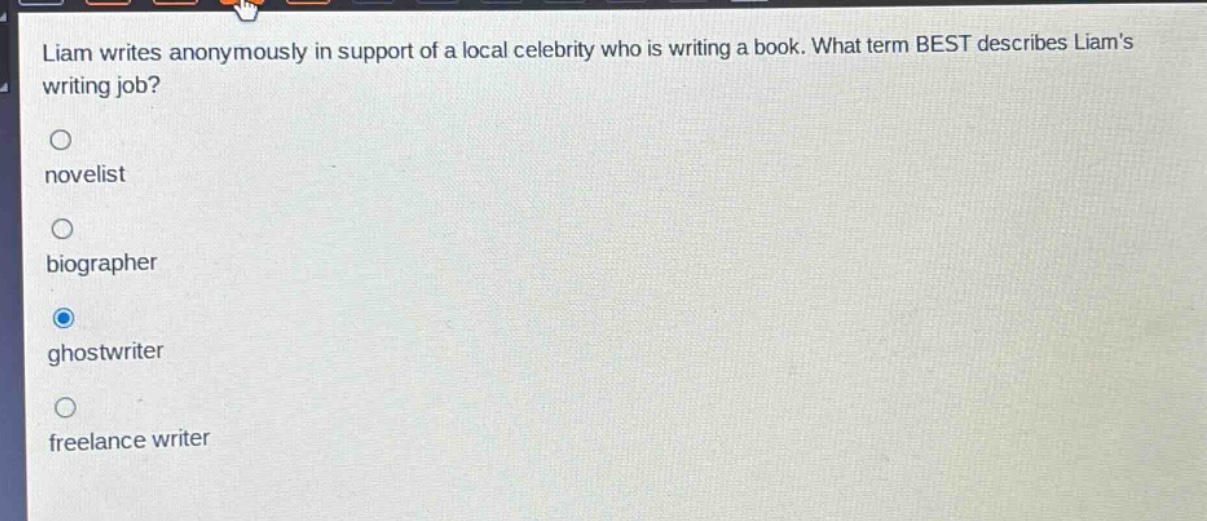 liam writes anonymously in support of a local celebrity who is writing a book. what term best describes liams writing job?\nnovelist\nbiographer\nghostwriter\nfreelance writer