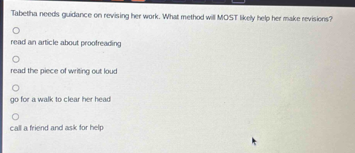 tabitha needs guidance on revising her work. what method will most likely help her make revisions?\nread an article about proofreading\nread the piece of writing out loud\ngo for a walk to clear her head\ncall a friend and ask for help