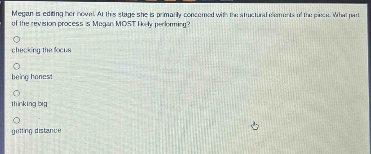 megan is editing her novel. at this stage she is primarily concerned with the structural elements of the piece. what part of the revision process is megan most likely performing?\nchecking the focus\nbeing honest\nthinking big\ngetting distance