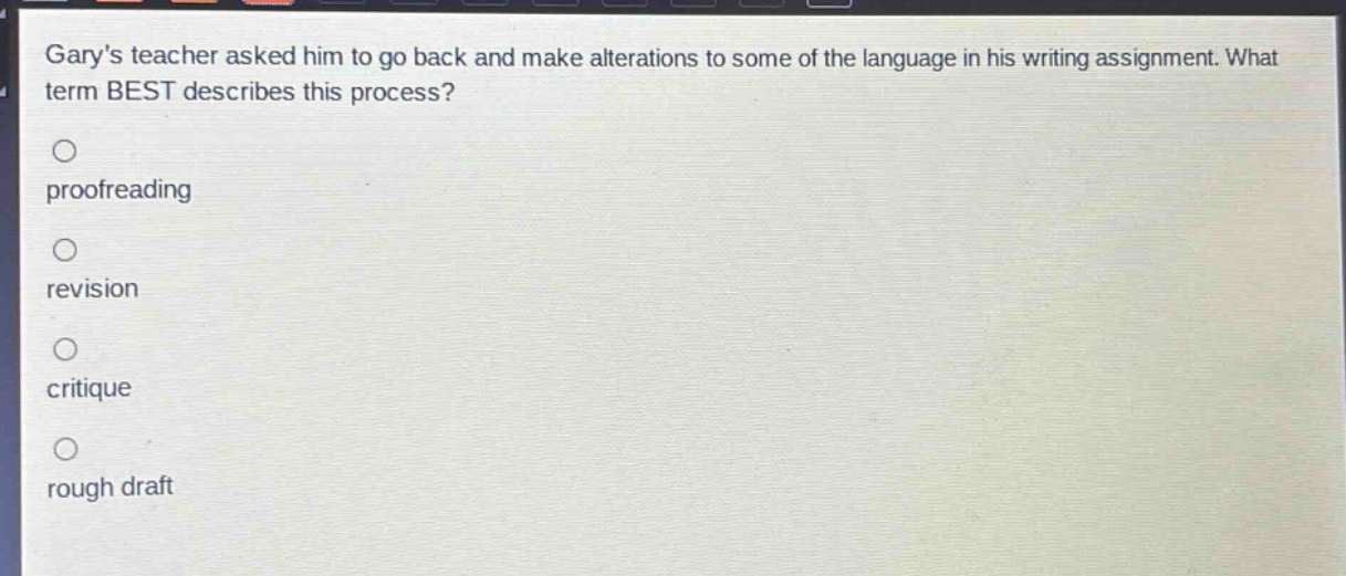 garys teacher asked him to go back and make alterations to some of the language in his writing assignment. what term best describes this process?\n\nproofreading\n\nrevision\n\ncritique\n\nrough draft