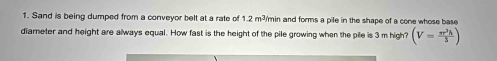 1. sand is being dumped from a conveyor belt at a rate of 1.2 m³/min and forms a pile in the shape of a cone whose base diameter and height are always equal. how fast is the height of the pile growing when the pile is 3 m high? ($v = \\frac{\\pi r^{2}h}{3}$)