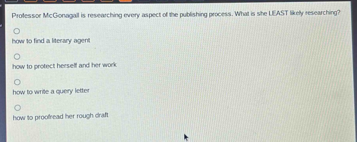 professor mcgonagall is researching every aspect of the publishing process. what is she least likely researching?\n○ how to find a literary agent\n○ how to protect herself and her work\n○ how to write a query letter\n○ how to proofread her rough draft