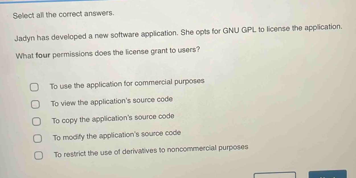 select all the correct answers. jadyn has developed a new software application. she opts for gnu gpl to license the application. what four permissions does the license grant to users? to use the application for commercial purposes to view the application’s source code to copy the application’s source code to modify the application’s source code to restrict the use of derivatives to noncommercial purposes