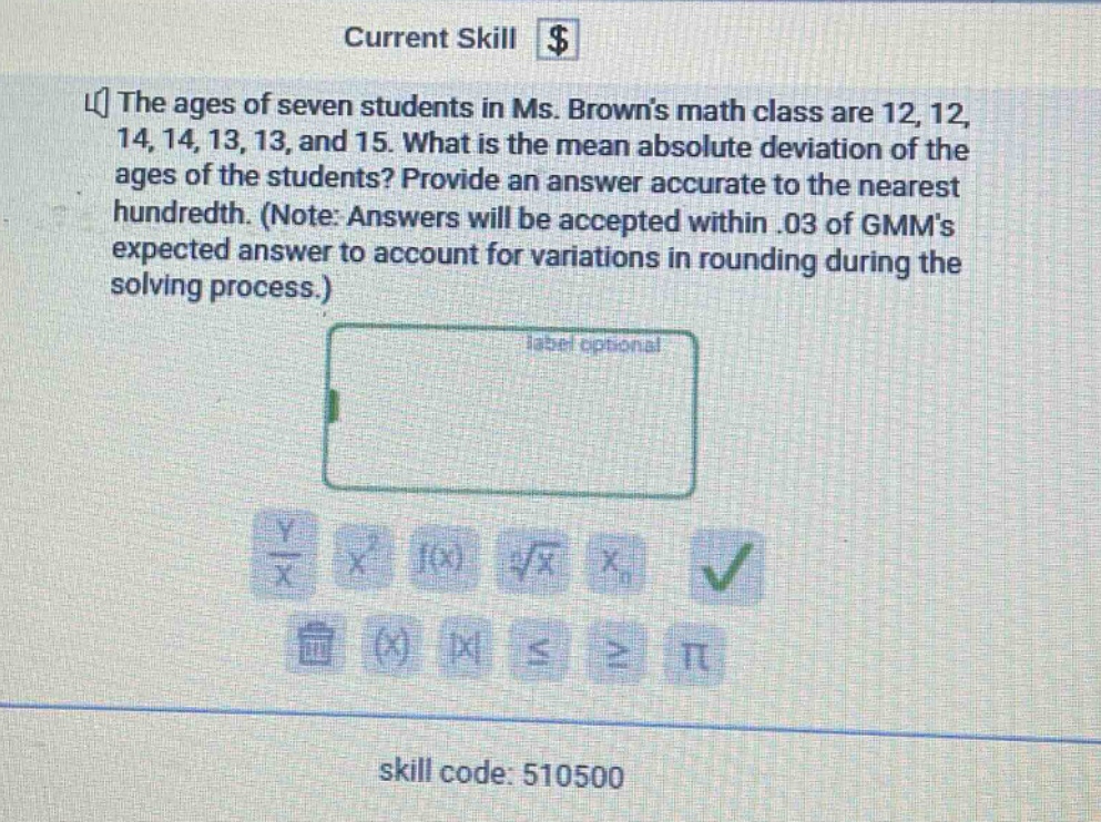 the ages of seven students in ms. browns math class are 12, 12, 14, 14, 13, 13, and 15. what is the mean absolute deviation of the ages of the students? provide an answer accurate to the nearest hundredth. (note: answers will be accepted within .03 of gmms expected answer to account for variations in rounding during the solving process.)