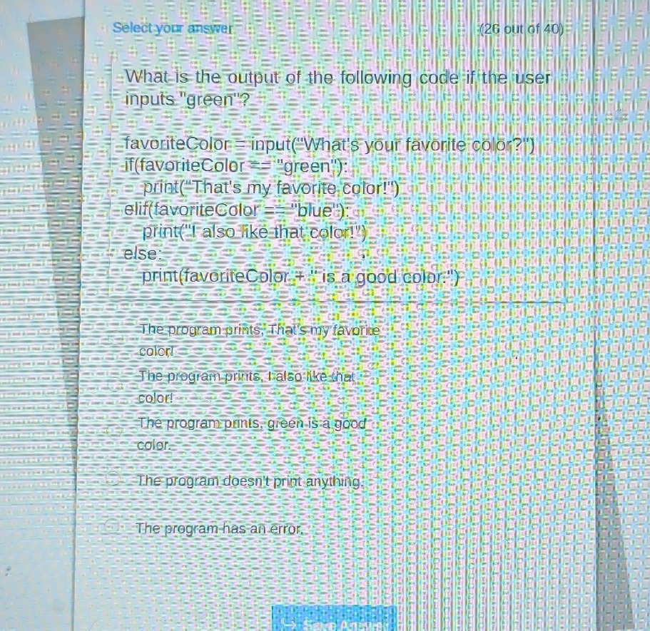 select your answer (26 out of 40)\nwhat is the output of the following code if the user inputs \green\?\nfavoritecolor = input(\whats your favorite color?\)\nif(favoritecolor == \green\):\n print(\thats my favorite color!\)\nelif(favoritecolor == \blue\):\n print(\i also like that color!\)\nelse:\n print(favoritecolor + \ is a good color.\)\nthe program prints, thats my favorite color!\nthe program prints, i also like that color!\nthe program prints, green is a good color.\nthe program doesnt print anything.\nthe program has an error.