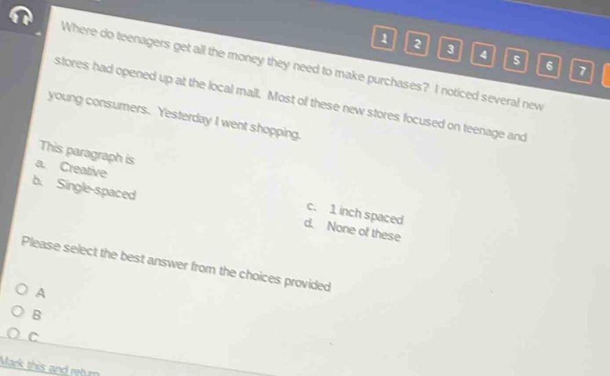 where do teenagers get all the money they need to make purchases? i noticed several new stores had opened up at the local mall. most of these new stores focused on teenage and young consumers. yesterday i went shopping. this paragraph is a. creative b. single - spaced c. 1 inch spaced d. none of these please select the best answer from the choices provided