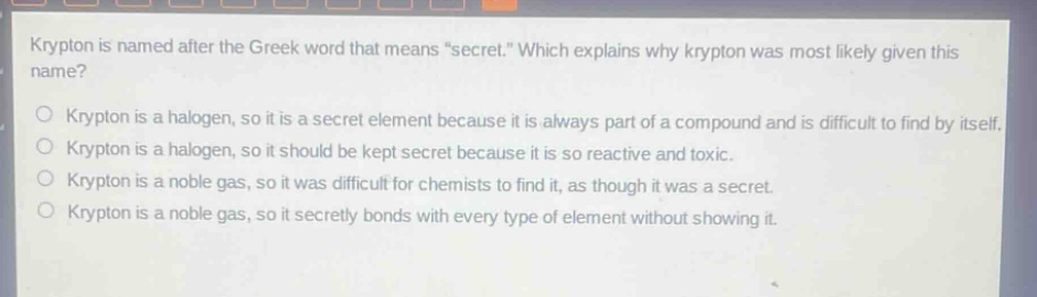 krypton is named after the greek word that means \secret.\ which explains why krypton was most likely given this name?\no krypton is a halogen, so it is a secret element because it is always part of a compound and is difficult to find by itself.\no krypton is a halogen, so it should be kept secret because it is so reactive and toxic.\no krypton is a noble gas, so it was difficult for chemists to find it, as though it was a secret.\no krypton is a noble gas, so it secretly bonds with every type of element without showing it.