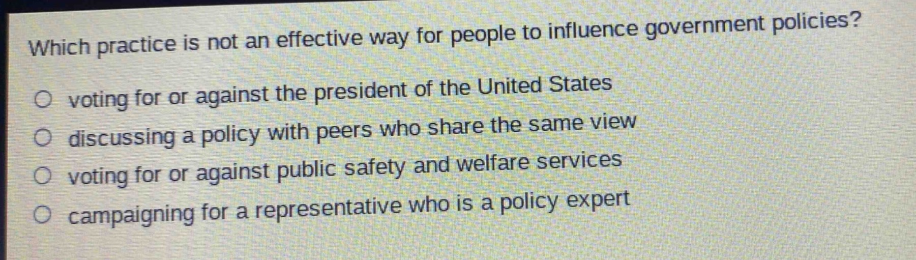 which practice is not an effective way for people to influence government policies?\n voting for or against the president of the united states\n discussing a policy with peers who share the same view\n voting for or against public safety and welfare services\n campaigning for a representative who is a policy expert