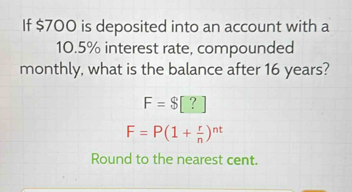 if $700 is deposited into an account with a 10.5% interest rate, compounded monthly, what is the balance after 16 years?\nf = $?\nf = p(1 + \\frac{r}{n})^{nt}\nround to the nearest cent.