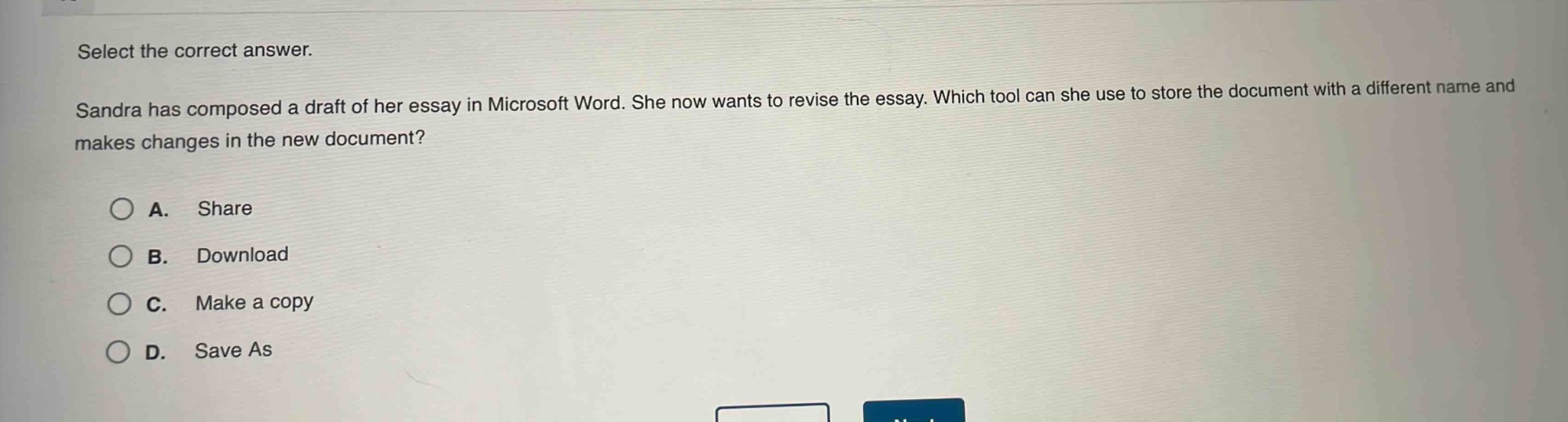select the correct answer. sandra has composed a draft of her essay in microsoft word. she now wants to revise the essay. which tool can she use to store the document with a different name and makes changes in the new document? a. share b. download c. make a copy d. save as
