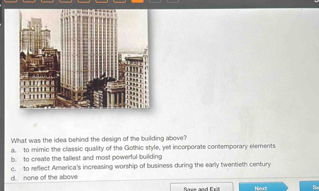 what was the idea behind the design of the building above?\na. to mimic the classic quality of the gothic style, yet incorporate contemporary elements\nb. to create the tallest and most powerful building\nc. to reflect americas increasing worship of business during the early twentieth century\nd. none of the above