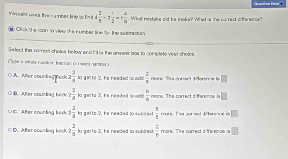 yasushi uses the number line to find $4\\frac{2}{8}-2\\frac{1}{2}=1\\frac{4}{8}$. what mistake did he make? what is the correct difference? click the icon to view the number line for the subtraction. select the correct choice below and fill in the answer box to complete your choice. (type a whole number, fraction, or mixed number.) a. after counting back $2\\frac{2}{8}$ to get to 2, he needed to add $\\frac{2}{8}$ more. the correct difference is. b. after counting back $2\\frac{2}{8}$ to get to 2, he needed to add $\\frac{6}{8}$ more. the correct difference is. c. after counting back $2\\frac{2}{8}$ to get to 2, he needed to subtract $\\frac{6}{8}$ more. the correct difference is. d. after counting back $2\\frac{2}{8}$ to get to 2, he needed to subtract $\\frac{2}{8}$ more. the correct difference is.