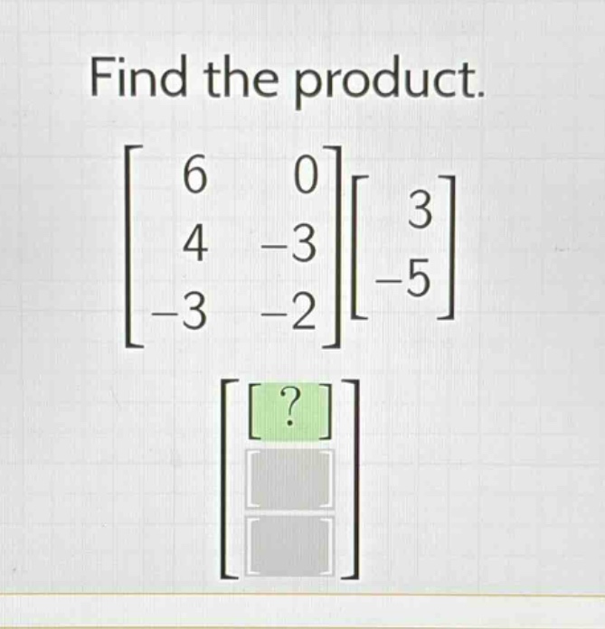 find the product.\n$\begin{bmatrix}6&0\\4& - 3\\-3&-2end{bmatrix}\begin{bmatrix}3\\-5end{bmatrix}$
