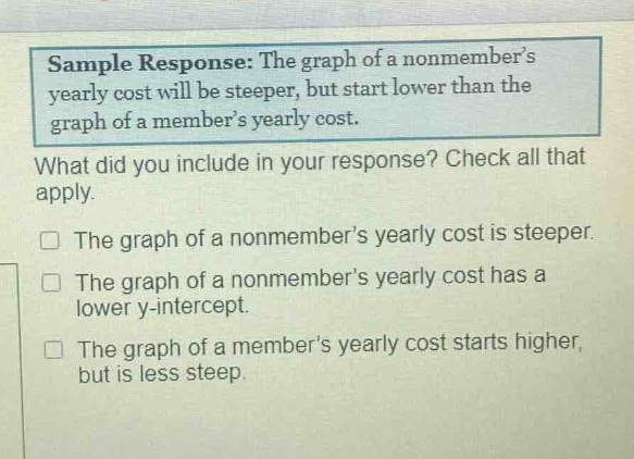 sample response: the graph of a non - members yearly cost will be steeper, but start lower than the graph of a members yearly cost. what did you include in your response? check all that apply. the graph of a non - members yearly cost is steeper. the graph of a non - members yearly cost has a lower y - intercept. the graph of a members yearly cost starts higher, but is less steep.