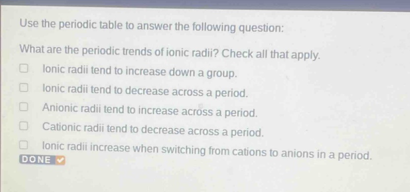 use the periodic table to answer the following question: what are the periodic trends of ionic radii? check all that apply. ionic radii tend to increase down a group. ionic radii tend to decrease across a period. anionic radii tend to increase across a period. cationic radii tend to decrease across a period. ionic radii increase when switching from cations to anions in a period. done
