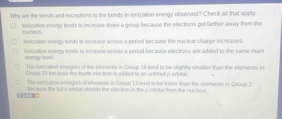 why are the trends and exceptions to the trends in ionization energy observed? check all that apply.\nionization energy tends to increase down a group because the electrons get farther away from the nucleus.\nionization energy tends to increase across a period because the nuclear charge increases.\nionization energy tends to increase across a period because electrons are added to the same main energy level.\nthe ionization energies of the elements in group 16 tend to be slightly smaller than the elements in group 15 because the fourth electron is added to an unfilled p orbital.\nthe ionization energies of elements in group 13 tend to be lower than the elements in group 2 because the full s orbital shields the electron in the p orbital from the nucleus.\ndone