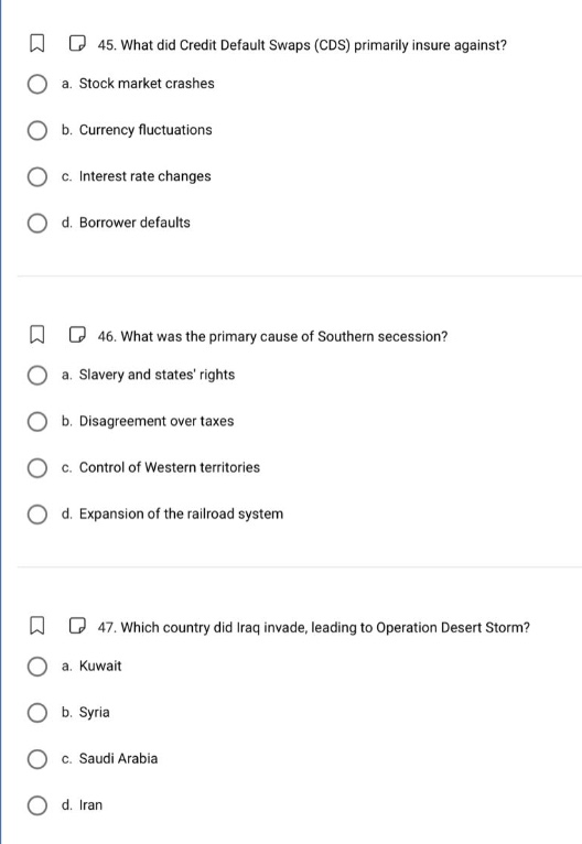 45. what did credit default swaps (cds) primarily insure against?\n a. stock market crashes\n b. currency fluctuations\n c. interest rate changes\n d. borrower defaults\n46. what was the primary cause of southern secession?\n a. slavery and states rights\n b. disagreement over taxes\n c. control of western territories\n d. expansion of the railroad system\n47. which country did iraq invade, leading to operation desert storm?\n a. kuwait\n b. syria\n c. saudi arabia\n d. iran