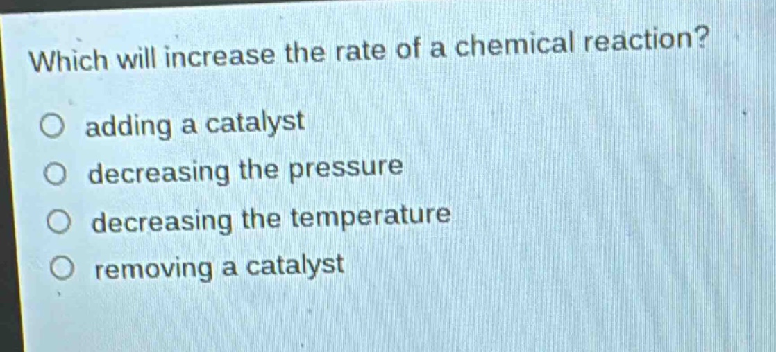 which will increase the rate of a chemical reaction?\no adding a catalyst\no decreasing the pressure\no decreasing the temperature\no removing a catalyst