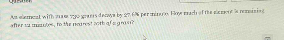 an element with mass 730 grams decays by 27.6% per minute. how much of the element is remaining after 12 minutes, to the nearest 10th of a gram?