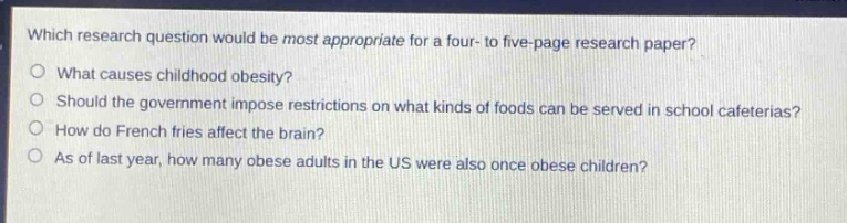 which research question would be most appropriate for a four - to five - page research paper?\no what causes childhood obesity?\no should the government impose restrictions on what kinds of foods can be served in school cafeterias?\no how do french fries affect the brain?\no as of last year, how many obese adults in the us were also once obese children?
