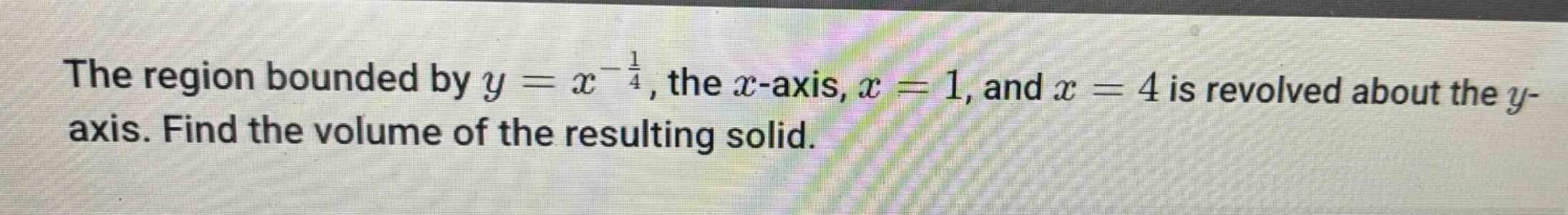 the region bounded by $y = x^{-\frac{1}{4}}$, the $x$-axis, $x = 1$, and $x = 4$ is revolved about the $y$-axis. find the volume of the resulting solid.