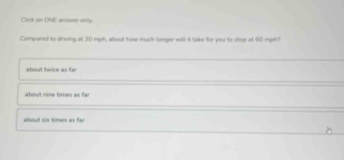 click on one answer only. compared to driving at 20 mph, about how much longer will it take for you to stop at 60 mph? about twice as far about nine times as far about six times as far