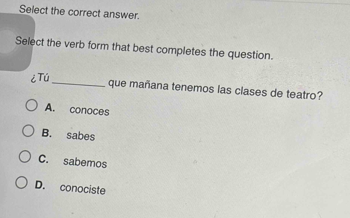select the correct answer. select the verb form that best completes the question. ¿tú ______ que mañana tenemos las clases de teatro? a. conoces b. sabes c. sabemos d. conociste
