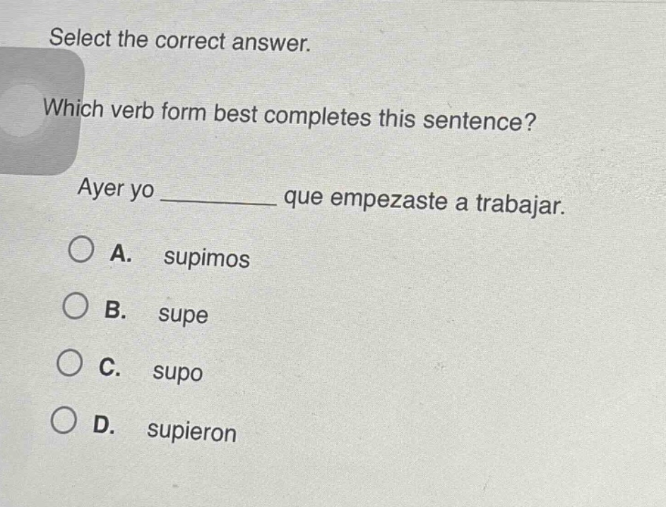 select the correct answer. which verb form best completes this sentence? ayer yo ______ que empezaste a trabajar. a. supimos b. supe c. supo d. supieron
