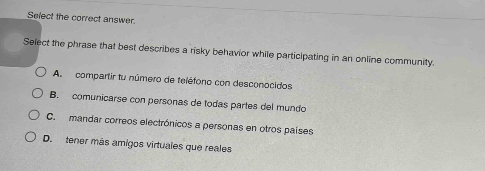 select the correct answer. select the phrase that best describes a risky behavior while participating in an online community. a. compartir tu número de teléfono con desconocidos b. comunicarse con personas de todas partes del mundo c. mandar correos electrónicos a personas en otros países d. tener más amigos virtuales que reales