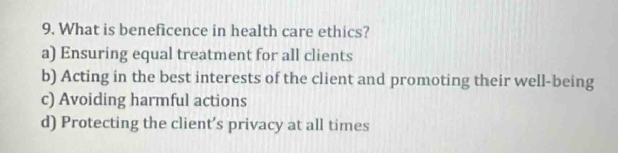 9. what is beneficence in health care ethics?\na) ensuring equal treatment for all clients\nb) acting in the best interests of the client and promoting their well - being\nc) avoiding harmful actions\nd) protecting the client’s privacy at all times