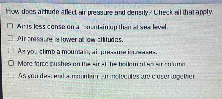 how does altitude affect air pressure and density? check all that apply.\n□ air is less dense on a mountaintop than at sea level.\n□ air pressure is lower at low altitudes.\n□ as you climb a mountain, air pressure increases.\n□ more force pushes on the air at the bottom of an air column.\n□ as you descend a mountain, air molecules are closer together.