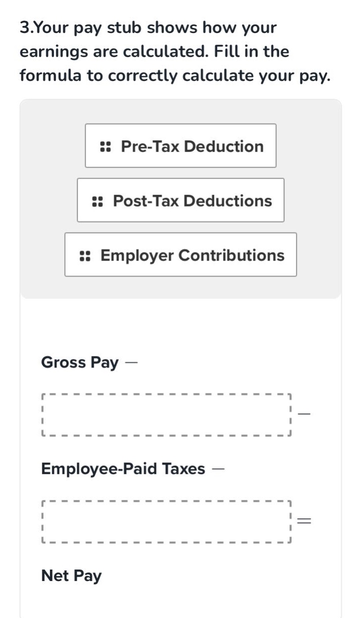 3.your pay stub shows how your earnings are calculated. fill in the formula to correctly calculate your pay. pre - tax deduction post - tax deductions employer contributions gross pay — employee - paid taxes — net pay