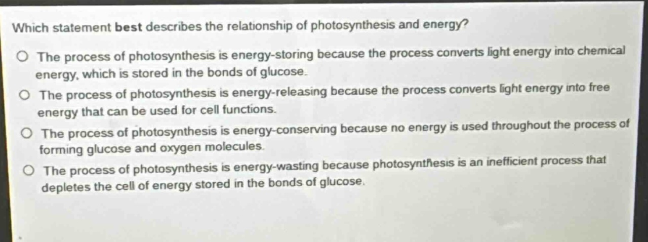 which statement best describes the relationship of photosynthesis and energy?\no the process of photosynthesis is energy - storing because the process converts light energy into chemical energy, which is stored in the bonds of glucose.\no the process of photosynthesis is energy - releasing because the process converts light energy into free energy that can be used for cell functions.\no the process of photosynthesis is energy - conserving because no energy is used throughout the process of forming glucose and oxygen molecules.\no the process of photosynthesis is energy - wasting because photosynthesis is an inefficient process that depletes the cell of energy stored in the bonds of glucose.
