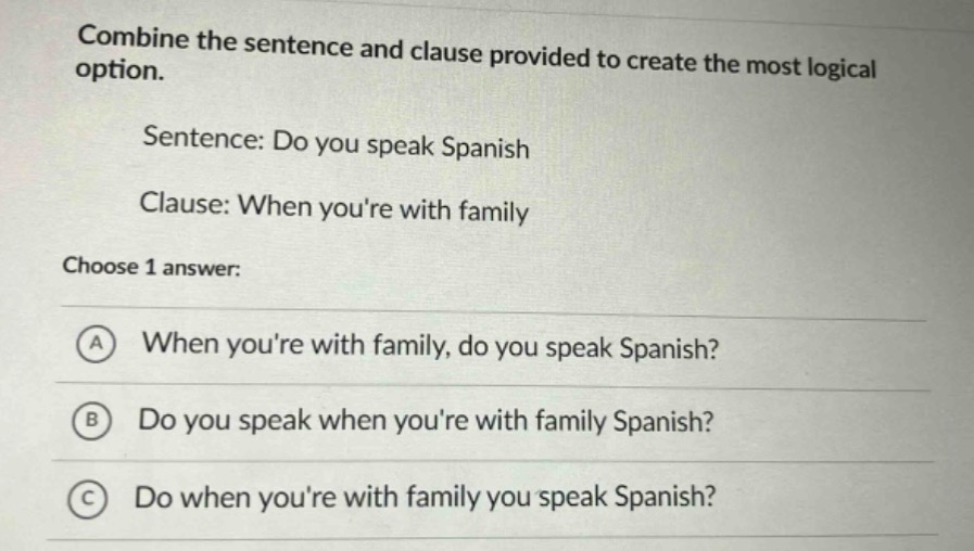 combine the sentence and clause provided to create the most logical option.\nsentence: do you speak spanish\nclause: when youre with family\nchoose 1 answer:\na when youre with family, do you speak spanish?\nb do you speak when youre with family spanish?\nc do when youre with family you speak spanish?