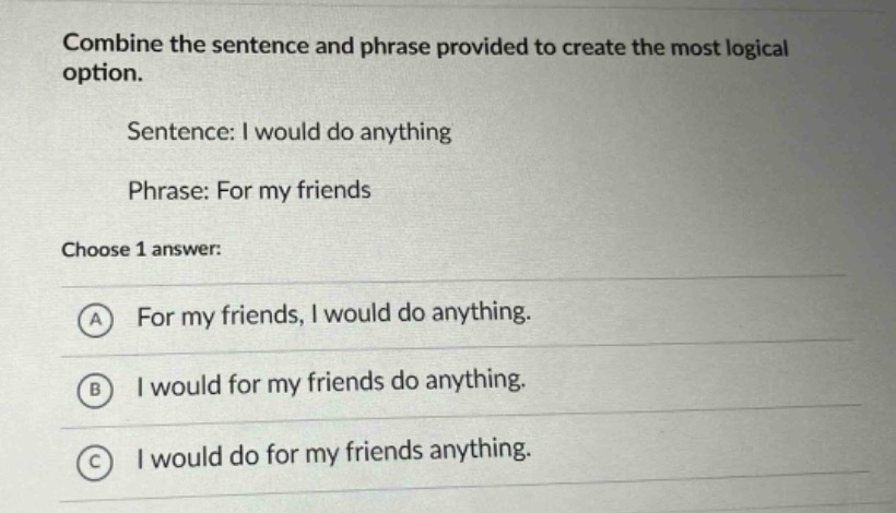 combine the sentence and phrase provided to create the most logical option.\nsentence: i would do anything\nphrase: for my friends\nchoose 1 answer:\na for my friends, i would do anything.\nb i would for my friends do anything.\nc i would do for my friends anything.