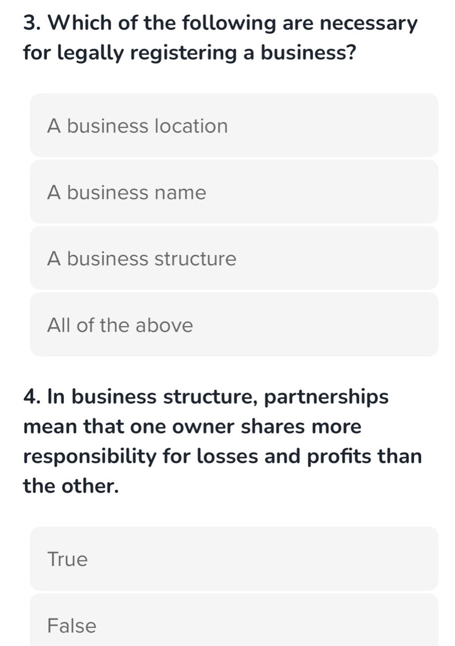 3. which of the following are necessary for legally registering a business? a business location a business name a business structure all of the above 4. in business structure, partnerships mean that one owner shares more responsibility for losses and profits than the other. true false