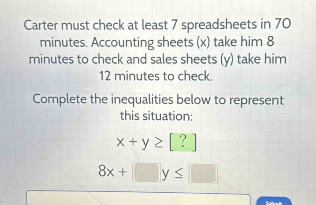 carter must check at least 7 spreadsheets in 70 minutes. accounting sheets (x) take him 8 minutes to check and sales sheets (y) take him 12 minutes to check. complete the inequalities below to represent this situation: x + y ≥ ? 8x + y ≤