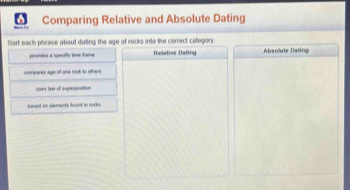 comparing relative and absolute dating\nsort each phrase about dating the age of rocks into the correct category.\nprovides a specific time frame\ncompares age of one rock to others\nuses law of superposition\nbased on elements found in rocks\nrelative dating\nabsolute dating