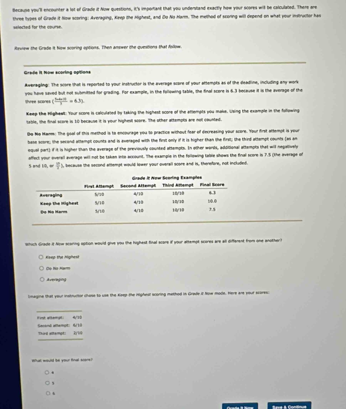 because youll encounter a lot of grade it now questions, its important that you understand exactly how your scores will be calculated. there are three types of grade it now scoring: averaging, keep the highest, and do no harm. the method of scoring will depend on what your instructor has selected for the course.\n\nreview the grade it now scoring options. then answer the questions that follow.\n\ngrade it now scoring options\n\naveraging: the score that is reported to your instructor is the average score of your attempts as of the deadline, including any work you have saved but not submitted for grading. for example, in the following table, the final score is 6.3 because it is the average of the three scores ($\\frac{5 + 4+10}{3}=6.3$).\n\nkeep the highest: your score is calculated by taking the highest score of the attempts you make. using the example in the following table, the final score is 10 because it is your highest score. the other attempts are not counted.\n\ndo no harm: the goal of this method is to encourage you to practice without fear of decreasing your score. your first attempt is your base score; the second attempt counts and is averaged with the first only if it is higher than the first; the third attempt counts (as an equal part) if it is higher than the average of the previously counted attempts. in other words, additional attempts that will negatively affect your overall average will not be taken into account. the example in the following table shows the final score is 7.5 (the average of 5 and 10, or $\\frac{15}{2}$), because the second attempt would lower your overall score and is, therefore, not included.\n\ngrade it now scoring examples\nfirst attempt second attempt third attempt final score\naveraging 5/10 4/10 10/10 6.3\nkeep the highest 5/10 4/10 10/10 10.0\ndo no harm 5/10 4/10 10/10 7.5\n\nwhich grade it now scoring option would give you the highest final score if your attempt scores are all different from one another?\n keep the highest\n do no harm\n averaging\n\nimagine that your instructor chose to use the keep the highest scoring method in grade it now mode. here are your scores:\nfirst attempt: 4/10\nsecond attempt: 6/10\nthird attempt: 2/10\n\nwhat would be your final score?\n 4\n 5\n 6