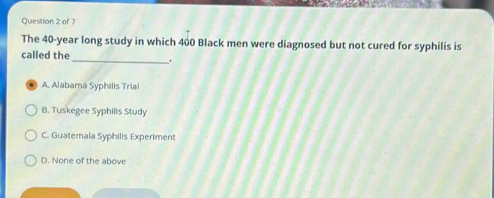 question 2 of 7\nthe 40 - year long study in which 400 black men were diagnosed but not cured for syphilis is called the \n\na. alabama syphilis trial\nb. tuskegee syphilis study\nc. guatemala syphilis experiment\nd. none of the above