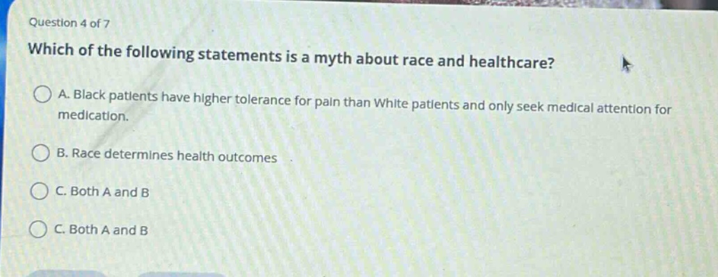 question 4 of 7\nwhich of the following statements is a myth about race and healthcare?\na. black patients have higher tolerance for pain than white patients and only seek medical attention for medication.\nb. race determines health outcomes\nc. both a and b\nc. both a and b