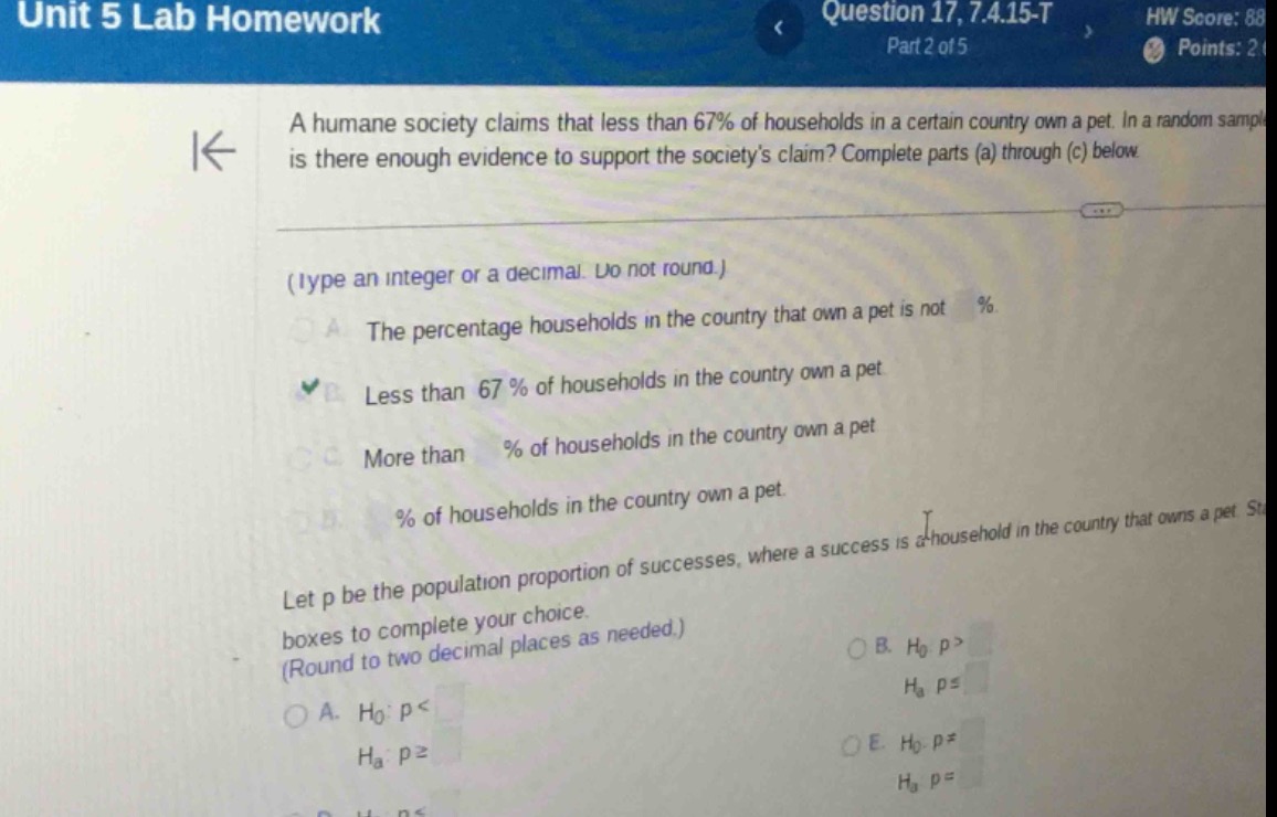 unit 5 lab homework\nquestion 17, 7.4.15 - t\npart 2 of 5\na humane society claims that less than 67% of households in a certain country own a pet. in a random sample is there enough evidence to support the societys claim? complete parts (a) through (c) below\n(type an integer or a decimal. do not round.)\na. the percentage households in the country that own a pet is not %\nb. less than 67% of households in the country own a pet\nc. more than % of households in the country own a pet\nd. % of households in the country own a pet.\nlet p be the population proportion of successes, where a success is a household in the country that owns a pet. state the hypotheses and identify the claim. select the correct choice below and fill in the answer boxes to complete your choice. (round to two decimal places as needed.)\na. h0: p <\nha: p ≥\nb. h0: p >\nha: p ≤\ne. h0: p =\nha: p ≠