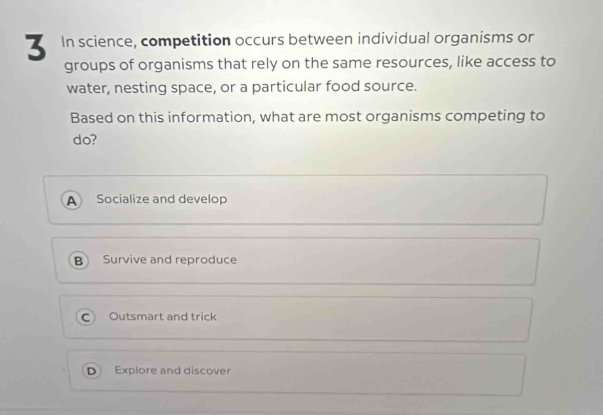 3 in science, competition occurs between individual organisms or groups of organisms that rely on the same resources, like access to water, nesting space, or a particular food source. based on this information, what are most organisms competing to do? a socialize and develop b survive and reproduce c outsmart and trick d explore and discover