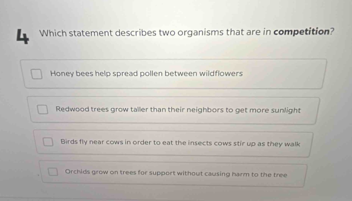 4 which statement describes two organisms that are in competition? honey bees help spread pollen between wildflowers redwood trees grow taller than their neighbors to get more sunlight birds fly near cows in order to eat the insects cows stir up as they walk orchids grow on trees for support without causing harm to the tree